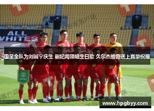 国足全队为刘诚宇庆生 蒯纪闻领唱生日歌 久尔杰维奇送上真挚祝福